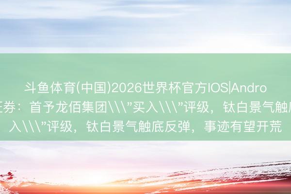 斗鱼体育(中国)2026世界杯官方IOS|Android手机app下载 华源证券：首予龙佰集团\