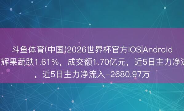 斗鱼体育(中国)2026世界杯官方IOS|Android手机app下载 宏辉果蔬跌1.61%，成交额1.70亿元，近5日主力净流入-2680.97万
