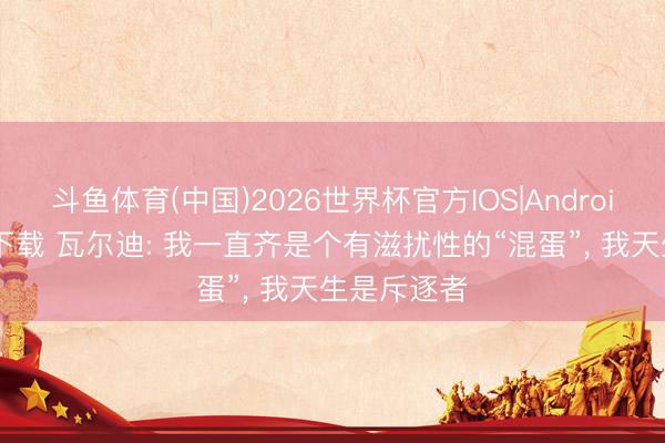 斗鱼体育(中国)2026世界杯官方IOS|Android手机app下载 瓦尔迪: 我一直齐是个有滋扰性的“混蛋”， 我天生是斥逐者