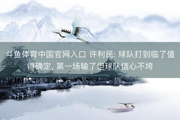 斗鱼体育中国官网入口 许利民: 球队打到临了值得确定， 第一场输了但球队信心不垮