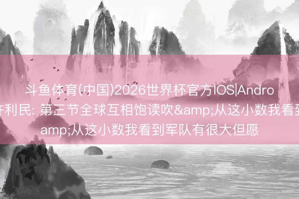 斗鱼体育(中国)2026世界杯官方IOS|Android手机app下载 许利民: 第三节全球互相饱读吹&从这小数我看到军队有很大但愿