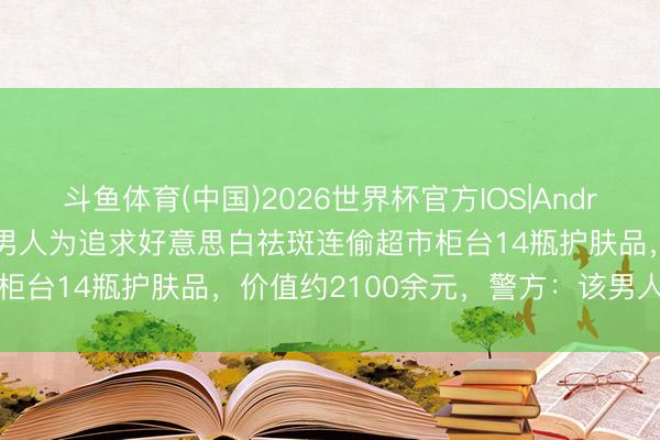 斗鱼体育(中国)2026世界杯官方IOS|Android手机app下载 宁波一男人为追求好意思白祛斑连偷超市柜台14瓶护肤品，价值约2100余元，警方：该男人已被刑拘