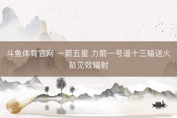 斗鱼体育官网 一箭五星 力箭一号遥十三输送火箭见效辐射