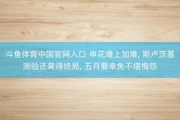 斗鱼体育中国官网入口 申花难上加难， 斯卢茨基测验还莫得终局， 五月要幸免不堪悔怨