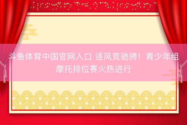 斗鱼体育中国官网入口 逐风竞驰骋！青少年组摩托排位赛火热进行