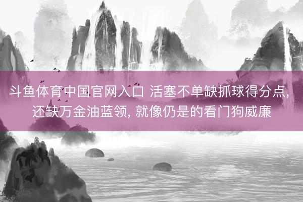 斗鱼体育中国官网入口 活塞不单缺抓球得分点， 还缺万金油蓝领， 就像仍是的看门狗威廉