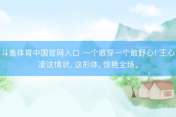 斗鱼体育中国官网入口 一个敢穿一个敢野心! 王心凌这情状， 这形体， 惊艳全场。