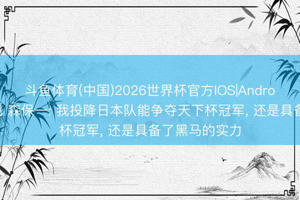 斗鱼体育(中国)2026世界杯官方IOS|Android手机app下载 森保一: 我投降日本队能争夺天下杯冠军, 还是具备了黑马的实力