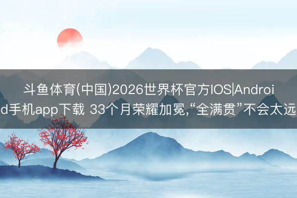 斗鱼体育(中国)2026世界杯官方IOS|Android手机app下载 33个月荣耀加冕，“全满贯”不会太远