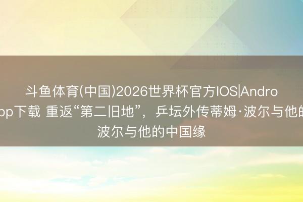 斗鱼体育(中国)2026世界杯官方IOS|Android手机app下载 重返“第二旧地”，乒坛外传蒂姆·波尔与他的中国缘