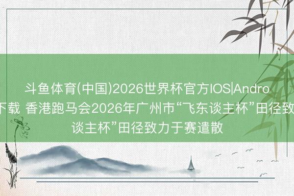 斗鱼体育(中国)2026世界杯官方IOS|Android手机app下载 香港跑马会2026年广州市“飞东谈主杯”田径致力于赛遣散