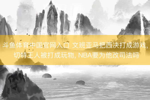 斗鱼体育中国官网入口 文班亚马把西决打成游戏， 切特王人被打成玩物， NBA要为他改司法吗