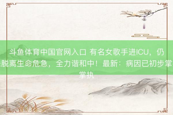 斗鱼体育中国官网入口 有名女歌手进ICU，仍未脱离生命危急，全力谐和中！最新：病因已初步掌执