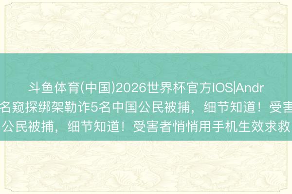 斗鱼体育(中国)2026世界杯官方IOS|Android手机app下载 泰国4名窥探绑架勒诈5名中国公民被捕，细节知道！受害者悄悄用手机生效求救