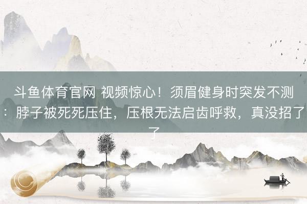 斗鱼体育官网 视频惊心！须眉健身时突发不测：脖子被死死压住，压根无法启齿呼救，真没招了