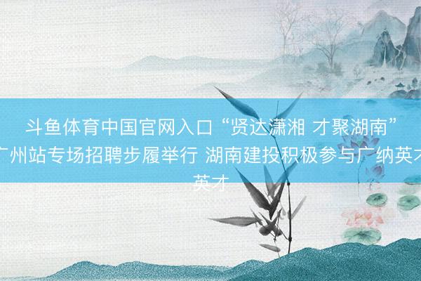斗鱼体育中国官网入口 “贤达潇湘 才聚湖南”广州站专场招聘步履举行 湖南建投积极参与广纳英才