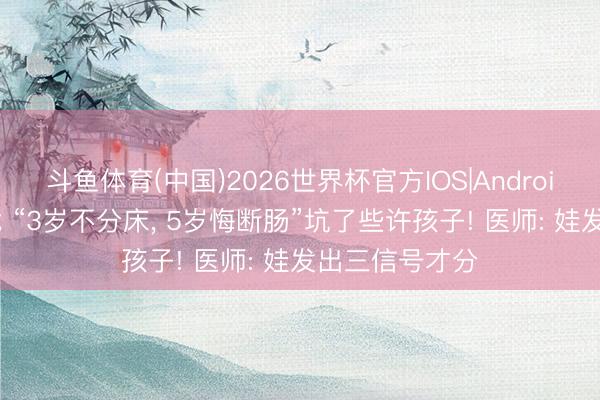 斗鱼体育(中国)2026世界杯官方IOS|Android手机app下载 “3岁不分床， 5岁悔断肠”坑了些许孩子! 医师: 娃发出三信号才分