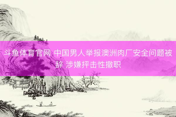 斗鱼体育官网 中国男人举报澳洲肉厂安全问题被辞 涉嫌抨击性撤职
