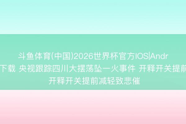 斗鱼体育(中国)2026世界杯官方IOS|Android手机app下载 央视跟踪四川大摆荡坠一火事件 开释开关提前减轻致悲催
