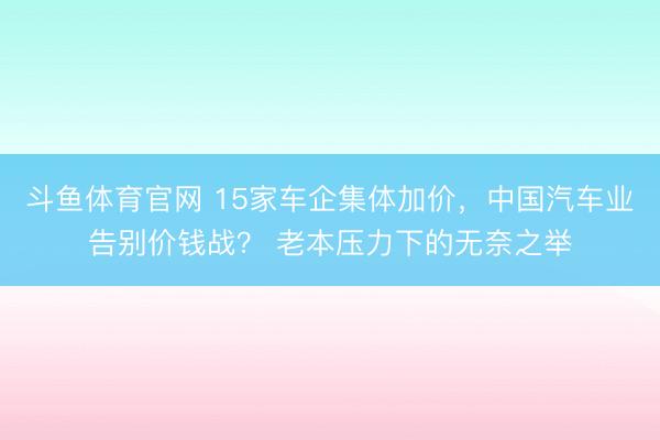斗鱼体育官网 15家车企集体加价，中国汽车业告别价钱战？ 老本压力下的无奈之举