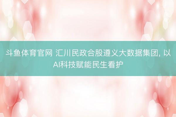 斗鱼体育官网 汇川民政合股遵义大数据集团， 以AI科技赋能民生看护