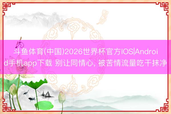 斗鱼体育(中国)2026世界杯官方IOS|Android手机app下载 别让同情心， 被苦情流量吃干抹净