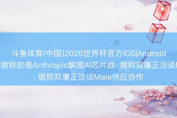 斗鱼体育(中国)2026世界杯官方IOS|Android手机app下载 微软欲借Anthropic解围AI芯片战: 据称双廉正洽谈Maia供应协作