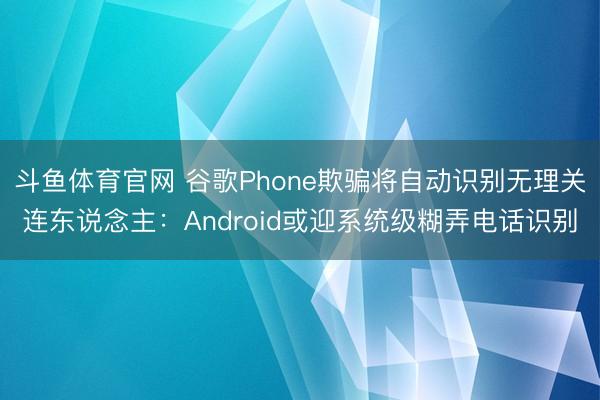 斗鱼体育官网 谷歌Phone欺骗将自动识别无理关连东说念主：Android或迎系统级糊弄电话识别