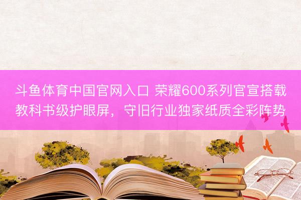 斗鱼体育中国官网入口 荣耀600系列官宣搭载教科书级护眼屏，守旧行业独家纸质全彩阵势