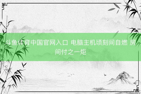 斗鱼体育中国官网入口 电脑主机顷刻间自燃 房间付之一炬
