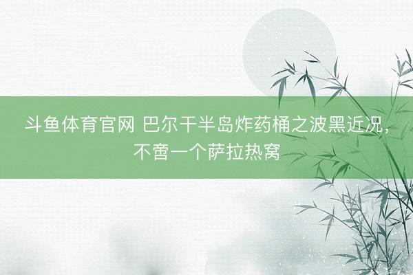 斗鱼体育官网 巴尔干半岛炸药桶之波黑近况，不啻一个萨拉热窝