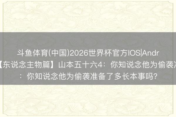 斗鱼体育(中国)2026世界杯官方IOS|Android手机app下载 【东说念主物篇】山本五十六4：你知说念他为偷袭准备了多长本事吗？