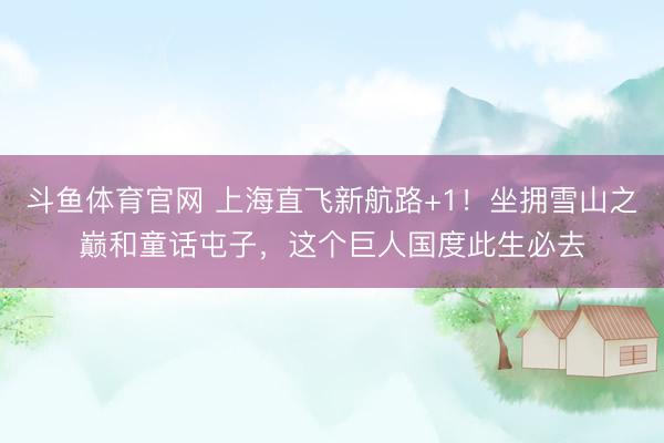 斗鱼体育官网 上海直飞新航路+1！坐拥雪山之巅和童话屯子，这