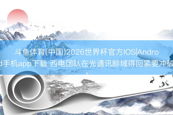 斗鱼体育(中国)2026世界杯官方IOS|Android手机app下载 西电团队在光通讯畛域得回紧要冲破！