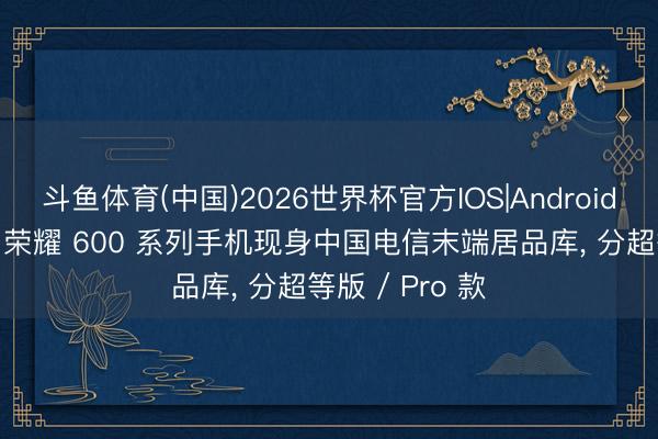 斗鱼体育(中国)2026世界杯官方IOS|Android手机app下载 荣耀 600 系列手机现身中国电信末端居品库， 分超等版 / Pro 款
