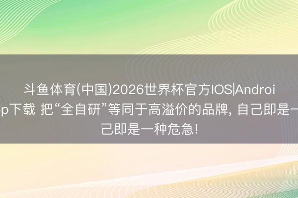 斗鱼体育(中国)2026世界杯官方IOS|Android手机app下载 把“全自研”等同于高溢价的品牌， 自己即是一种危急!