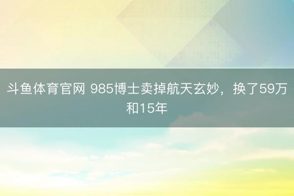 斗鱼体育官网 985博士卖掉航天玄妙，换了59万和15年