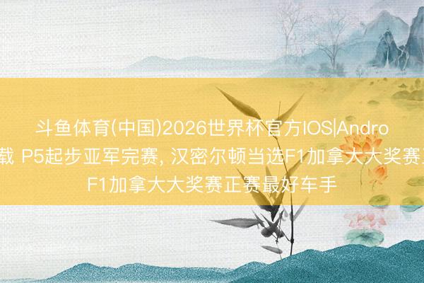 斗鱼体育(中国)2026世界杯官方IOS|Android手机app下载 P5起步亚军完赛， 汉密尔顿当选F1加拿大大奖赛正赛最好车手