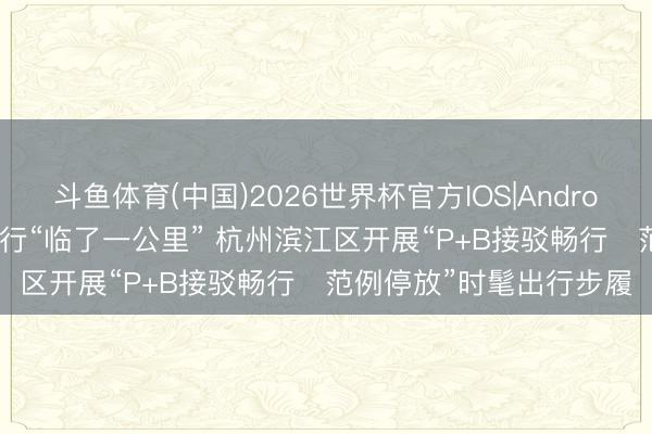 斗鱼体育(中国)2026世界杯官方IOS|Android手机app下载 买通出行“临了一公里” 杭州滨江区开展“P+B接驳畅行・范例停放”时髦出行步履