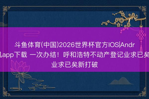 斗鱼体育(中国)2026世界杯官方IOS|Android手机app下载 一次办结！呼和浩特不动产登记业求已矣新打破
