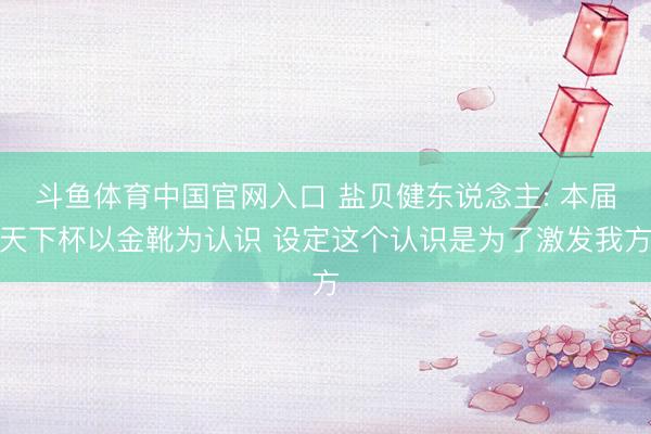 斗鱼体育中国官网入口 盐贝健东说念主: 本届天下杯以金靴为认识 设定这个认识是为了激发我方