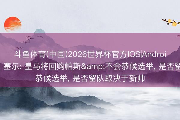 斗鱼体育(中国)2026世界杯官方IOS|Android手机app下载 塞尔: 皇马将回购帕斯&不会恭候选举， 是否留队取决于新帅