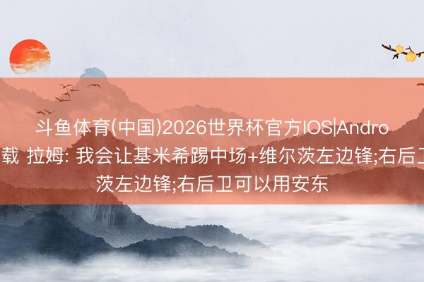 斗鱼体育(中国)2026世界杯官方IOS|Android手机app下载 拉姆: 我会让基米希踢中场+维尔茨左边锋;右后卫可以用安东