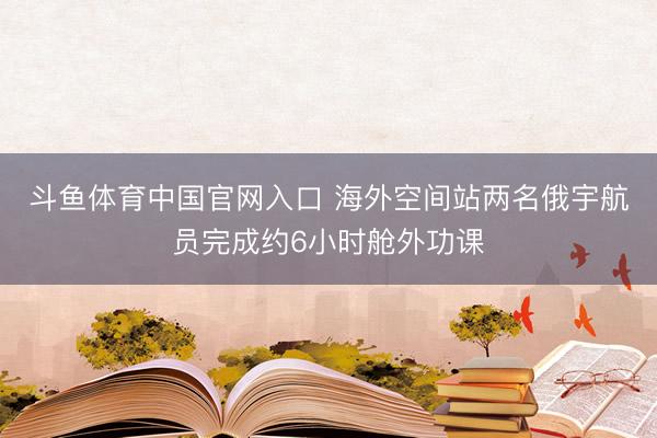 斗鱼体育中国官网入口 海外空间站两名俄宇航员完成约6小时舱外功课