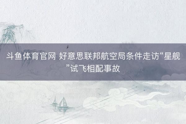 斗鱼体育官网 好意思联邦航空局条件走访“星舰”试飞相配事故