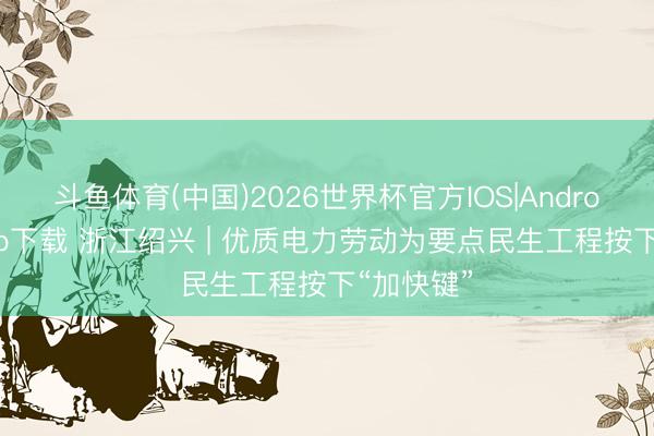 斗鱼体育(中国)2026世界杯官方IOS|Android手机app下载 浙江绍兴 | 优质电力劳动为要点民生工程按下“加快键”