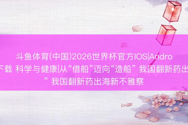斗鱼体育(中国)2026世界杯官方IOS|Android手机app下载 科学与健康|从“借船”迈向“造船” 我国翻新药出海新不雅察