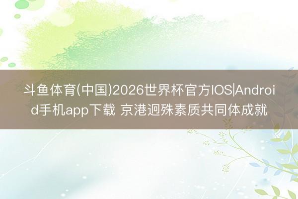 斗鱼体育(中国)2026世界杯官方IOS|Android手机app下载 京港迥殊素质共同体成就