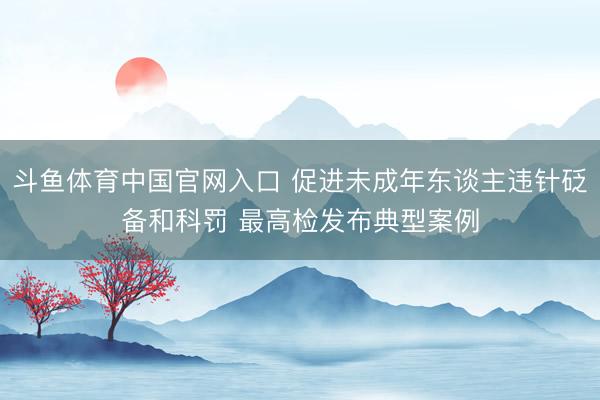 斗鱼体育中国官网入口 促进未成年东谈主违针砭备和科罚 最高检发布典型案例