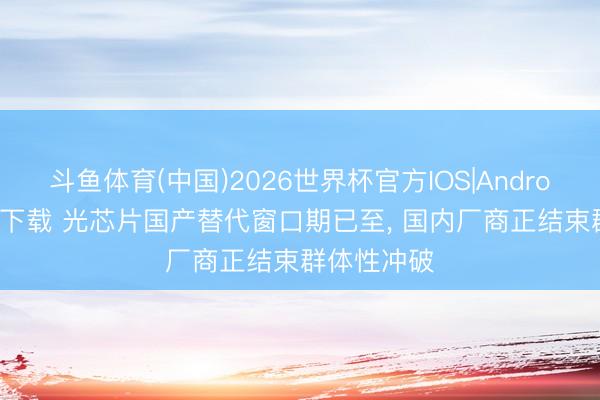 斗鱼体育(中国)2026世界杯官方IOS|Android手机app下载 光芯片国产替代窗口期已至， 国内厂商正结束群体性冲破